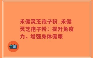 禾健灵芝孢子粉_禾健灵芝孢子粉：提升免疫力，增强身体健康