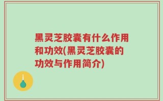 黑灵芝胶囊有什么作用和功效(黑灵芝胶囊的功效与作用简介)