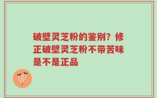 破壁灵芝粉的鉴别？修正破壁灵芝粉不带苦味是不是正品