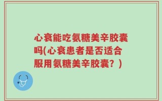 心衰能吃氨糖美辛胶囊吗(心衰患者是否适合服用氨糖美辛胶囊？)