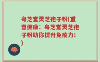 粤芝堂灵芝孢子粉(重塑健康：粤芝堂灵芝孢子粉助你提升免疫力！)