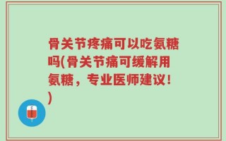 骨关节疼痛可以吃氨糖吗(骨关节痛可缓解用氨糖，专业医师建议！)
