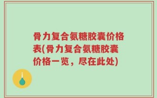 骨力复合氨糖胶囊价格表(骨力复合氨糖胶囊价格一览，尽在此处)