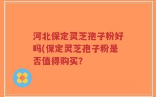 河北保定灵芝孢子粉好吗(保定灵芝孢子粉是否值得购买？
