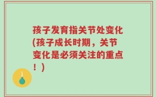 孩子发育指关节处变化(孩子成长时期，关节变化是必须关注的重点！)