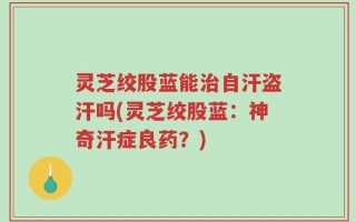灵芝绞股蓝能治自汗盗汗吗(灵芝绞股蓝：神奇汗症良药？)