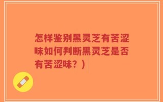 怎样鉴别黑灵芝有苦涩味如何判断黑灵芝是否有苦涩味？)