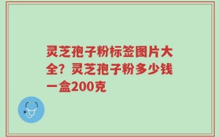灵芝孢子粉标签图片大全？灵芝孢子粉多少钱一盒200克