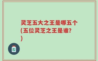 灵芝五大之王是哪五个(五位灵芝之王是谁？)