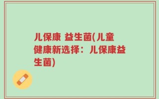 儿保康 益生菌(儿童健康新选择：儿保康益生菌)