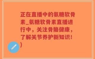 正在直播中的氨糖软骨素_氨糖软骨素直播进行中，关注骨骼健康，了解关节养护新知识！)
