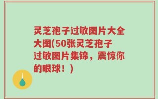 灵芝孢子过敏图片大全大图(50张灵芝孢子过敏图片集锦，震惊你的眼球！)