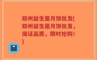 郑州益生菌月饼批发(郑州益生菌月饼批发，保证品质，限时抢购！)