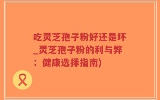 吃灵芝孢子粉好还是坏_灵芝孢子粉的利与弊：健康选择指南)