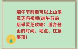 端午节前后可以上山采灵芝吗视频(端午节前后采灵芝攻略：适合登山的时间、地点、注意事项)
