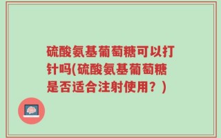 硫酸氨基葡萄糖可以打针吗(硫酸氨基葡萄糖是否适合注射使用？)