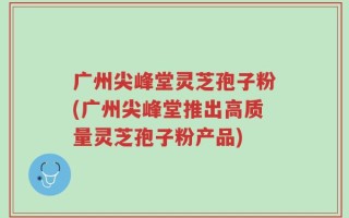 广州尖峰堂灵芝孢子粉(广州尖峰堂推出高质量灵芝孢子粉产品)