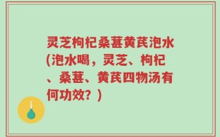 灵芝枸杞桑葚黄芪泡水(泡水喝，灵芝、枸杞、桑葚、黄芪四物汤有何功效？)