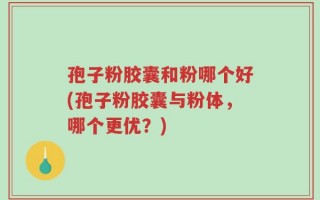 孢子粉胶囊和粉哪个好(孢子粉胶囊与粉体，哪个更优？)
