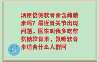汤臣倍健软骨素含雌激素吗？最近骨关节出现问题，医生叫我多吃些氨糖软骨素，氨糖软骨素适合什么人群阿