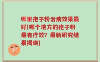 哪里孢子粉治病效果最好(哪个地方的孢子粉最有疗效？最新研究结果揭晓)
