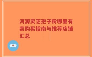 河源灵芝孢子粉哪里有卖购买指南与推荐店铺汇总