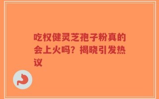 吃权健灵芝孢子粉真的会上火吗？揭晓引发热议