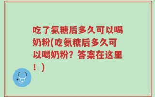 吃了氨糖后多久可以喝奶粉(吃氨糖后多久可以喝奶粉？答案在这里！)