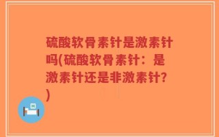 硫酸软骨素针是激素针吗(硫酸软骨素针：是激素针还是非激素针？)