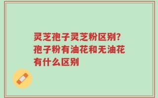 灵芝孢子灵芝粉区别？孢子粉有油花和无油花有什么区别