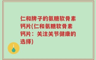 仁和牌子的氨糖软骨素钙片(仁和氨糖软骨素钙片：关注关节健康的选择)