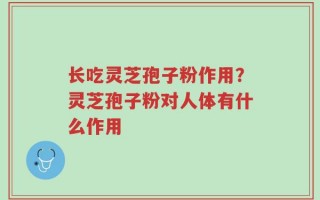 长吃灵芝孢子粉作用？灵芝孢子粉对人体有什么作用