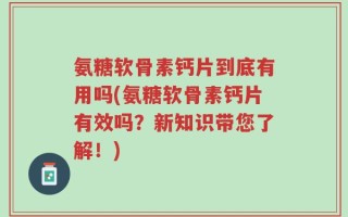 氨糖软骨素钙片到底有用吗(氨糖软骨素钙片有效吗？新知识带您了解！)