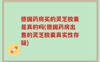 德国药房买的灵芝胶囊是真的吗(德国药房出售的灵芝胶囊真实性存疑)