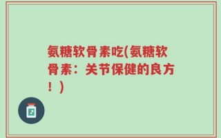 氨糖软骨素吃(氨糖软骨素：关节保健的良方！)