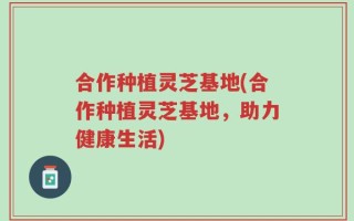 合作种植灵芝基地(合作种植灵芝基地，助力健康生活)