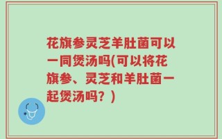 花旗参灵芝羊肚菌可以一同煲汤吗(可以将花旗参、灵芝和羊肚菌一起煲汤吗？)