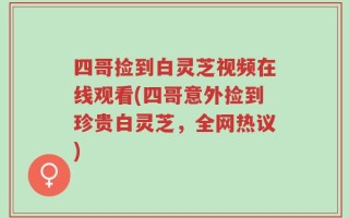 四哥捡到白灵芝视频在线观看(四哥意外捡到珍贵白灵芝，全网热议)