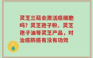 灵芝三萜会激活癌细胞吗？灵芝孢子粉、灵芝孢子油等灵芝产品，对治癌防癌有没有功效