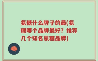 氨糖什么牌子的最(氨糖哪个品牌最好？推荐几个知名氨糖品牌)