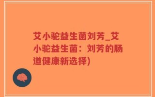 艾小驼益生菌刘芳_艾小驼益生菌：刘芳的肠道健康新选择)