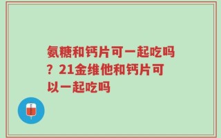 氨糖和钙片可一起吃吗？21金维他和钙片可以一起吃吗
