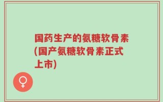 国药生产的氨糖软骨素(国产氨糖软骨素正式上市)
