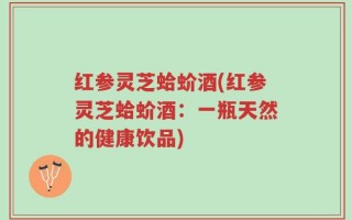 红参灵芝蛤蚧酒(红参灵芝蛤蚧酒：一瓶天然的健康饮品)