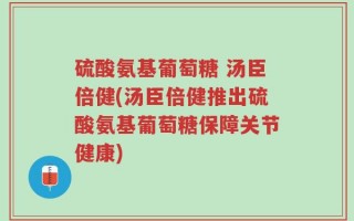 硫酸氨基葡萄糖 汤臣倍健(汤臣倍健推出硫酸氨基葡萄糖保障关节健康)