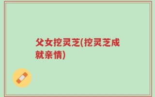 父女挖灵芝(挖灵芝成就亲情)