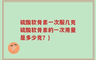 硫酸软骨素一次服几克硫酸软骨素的一次用量是多少克？)