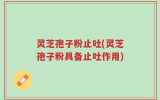 灵芝孢子粉止吐(灵芝孢子粉具备止吐作用)
