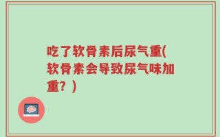吃了软骨素后尿气重(软骨素会导致尿气味加重？)