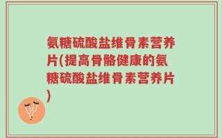 氨糖硫酸盐维骨素营养片(提高骨骼健康的氨糖硫酸盐维骨素营养片)